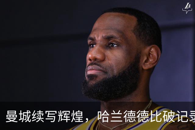曼城续写辉煌，哈兰德德比破记录绝杀曼联